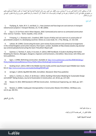 6
2017 ‫مايو‬ ‫عشر‬ ‫التاسع‬ ‫العدد‬
‫بالبيم‬ ‫لمعرفتهم‬ ً‫ال‬‫تحلي‬ ‫تكون‬ ‫أن‬ ‫البحث‬ ‫لهذا‬ ‫المناسبة‬ ‫المتابعة‬ ‫شأن‬ ‫ومن‬ .‫البيم‬ ‫عن‬ ‫القليل‬ ‫سوى‬ ‫يعرفون‬ ‫ال‬ ‫سوريا‬ ‫في‬ ‫العامة‬ ‫اإلدارة‬ ‫موظفي‬ ‫أن‬ ‫كما‬
‫في‬ ‫البيم‬ ‫تطوير‬ ‫لزيادة‬ ‫ضروري‬ ‫للتغيير‬ ‫والرغبة‬ ‫االستعداد‬ ‫ألن‬ .‫الصلة‬ ‫ذات‬ ‫والمؤسسات‬ ‫الهيئات‬ ‫من‬ ‫وغيرها‬ ،‫المحلية‬ ‫اإلدارة‬ ‫في‬ ‫تنفيذه‬ ‫في‬ ‫ورغبتهم‬
.‫والعالم‬ ‫سوريا‬
:‫المراجع‬
1.	 Flyvbjerg, B., Holm, M. K. S. and Buhl, S. L. How common and how large are cost overruns in transport
infrastructure projects?, Transport Reviews, 23, 71–88. (2003).
2.	 Zujo, V., D. Car-Pusic and A. Brkan-Vejzovic, 2010. Contracted price overrun as contracted construction
time overrun function. Techni. Gazette, 17(1): 23-29.
3.	 Frimpong, Y., J. Oluwoye and L. Crawford, 2003. Causes of delay and cost overruns in construction of
groundwater projects in a developing countries: Ghana as a case study. Int. J. Proj. Manag., 21: 321-326.
4.	 Latham, M. (1994). Constructing the team: joint review of procurement and contractual arrangements
in the United Kingdom construction industry: final report. London. Available at:http://www.cewales.org.uk/cew/
wp-content/uploads/Constructing-the-team-TheLatham-Report.pdf.
5.	 Eastman, C, Teicholz, P., Sacks, R. & Liston, K. (2011). BIM Handbook: A Guide to Building Information
Modeling for Owners, Managers, Designers, Engineers and Contractors, 2nd edition. New Jersey: John Wiley and
Sons publishers.
6.	 Egan, J. (1998). Rethinking construction. Available at: http://www.architecture.com/files/RIBAHoldings/
PolicyAndInternationalRelations/Policy/PublicAffairs/RethinkingConstruction.pdf.
7.	 Building Smart. (2011). BIM in the Middle East the reality and the way forward report Middle East: Availa-
ble at: http://www.xivservices.com/media/buildingSMART.pdf.
8.	 Jernigan, F. (2014). Big BIM little BIM, 2nd edition. Maryland: 4Site Press publisher.
9.	 Azhar, S., Carlton, A., Olsen, D. & Ahmad, I. (2011). Building Information Modeling for Sustainable Design
and LEEDÂ® Rating Analysis, Journal of Automation in Construction, vol. 20 (2), pp. 217-224.
10.	 Nawari, N. 2012. BIM Standard in Off-Site Construction. Architectural Engineering, vol. 18(2), pp. 107–
113.
11.	 Newton, S. (2004). Inadequate Interoperability in Construction Wastes 415.8 Billion. AECNews.com,
vol.13, pp. 342-351.
‫التوفيق‬ ‫ولي‬ ‫وهللا‬
‫أحمد‬ ‫سليم‬ ‫سونيا‬ .‫م‬
‫والبناء‬ ‫االدارة‬ ‫هندسة‬ ‫قسم‬ _ ‫دكتوراه‬ ‫طالبة‬
‫التقنية‬ ‫التشيكية‬ ‫الجامعة‬
 