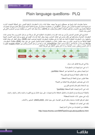 9
BIMarabia 19 2017 ‫مايو‬
                                  
Plain language questions- PLQ
‫أشارت‬ ،‫المتحدة‬ ‫المملكة‬ ‫وفي‬ .‫للمبنى‬ ‫الرقمية‬ ‫المعلومات‬ ‫وإدارة‬ ‫إنشاء‬ ‫عملية‬ ‫يصف‬ ً‫ا‬‫جد‬ ‫واسع‬ ‫مصطلح‬ ‫هو‬ )‫(بيم‬ ‫البناء‬ ‫معلومات‬ ‫نمذجة‬
‫المعلومات‬ ‫كل‬ ‫(مع‬ ‫كامل‬ ‫بشكل‬ )‫(بيم‬ ‫األبعاد‬ ‫ثالثية‬ ‫تعاونية‬ ‫إلى‬ ‫ستحتاج‬ ‫«الحكومة‬ ‫أن‬ ‫إلى‬ 2011 ‫مايو/أيار‬ ‫في‬ ‫المنشورة‬ ‫الحكومية‬ ‫البناء‬ ‫استراتيجية‬
‫في‬ ‫الثاني‬ ‫المستوى‬ ‫من‬ ‫بيم‬ ‫متطلبات‬ ‫من‬ ‫األدنى‬ ‫الحد‬ ‫یمثل‬ ‫وھذا‬ .»2016 ‫عام‬ ‫بحلول‬ )‫اإللكترونية‬ ‫والبيانات‬ ‫والوثائق‬ ‫واألصول‬ ‫بالمشاريع‬ ‫المتعلقة‬
. ‫العامة‬ ‫المشروعات‬
‫إنشاء‬ ‫يضمن‬ ‫وهذا‬ .‫المشروع‬ ‫مراحل‬ ‫من‬ ‫مرحلة‬ ‫كل‬ ‫في‬ ‫المطلوبة‬ ‫والمعلومات‬ ‫القرارات‬ ‫تحدد‬ ‫بيم‬ ‫من‬ 2 ‫المستوى‬ ‫تتضمن‬ ‫التي‬ ‫المشاريع‬
‫المبنية‬ ‫األصول‬ ‫تسليم‬ ‫مراحل‬ ‫جميع‬ ‫في‬ ‫أفضل‬ ‫قرارات‬ ‫اتخاذ‬ ‫يمكن‬ ‫بحيث‬ ‫المناسب‬ ‫الوقت‬ ‫في‬ ‫مناسب‬ ‫شكل‬ ‫في‬ ‫ومشاركتها‬ ‫المناسبة‬ ‫المعلومات‬
‫الفائدة‬ ‫معدل‬ ‫إلى‬ ‫النظر‬ ‫ويمكن‬ .)EIR( ‫العمل‬ ‫بصاحب‬ ‫الخاصة‬ ‫المعلومات‬ ‫متطلبات‬ ‫في‬ ‫القرارات‬ ‫هذه‬ ‫التخاذ‬ ‫المطلوبة‬ ‫المعلومات‬ ‫وترد‬ .‫وتشغيلها‬
.‫المعلومات‬ ‫متطلبات‬ )EIR( ‫يحدد‬ ‫حين‬ ‫في‬ ،‫المبني‬ ‫لألصل‬ ‫المادية‬ ‫المتطلبات‬ ‫المشروع‬ ‫ملخص‬ ‫يحدد‬ .‫المشروع‬ ‫لموجز‬ ‫موازية‬ ‫كوثيقة‬ ‫الفعلية‬
‫ما‬ ‫لتقييم‬ ،supply chain ‫للموردين‬ ‫المشروع‬ ‫مراحل‬ ‫من‬ ‫مرحلة‬ ‫كل‬ ‫في‬ Employer ‫العمل‬ ‫صاحب‬ ‫يسألها‬ ‫التي‬ ‫األسئلة‬ ‫من‬ ‫مجموعة‬ PLQs
.‫التالية‬ ‫المرحلة‬ ‫إلى‬ ‫االنتقال‬ ‫ينبغي‬ ‫كان‬ ‫إذا‬ ‫وما‬ ،‫الحاجة‬ ‫حسب‬ ‫يتطور‬ ‫المشروع‬ ‫كان‬ ‫إذا‬
:‫نسأل‬ ‫البدء‬ ‫قبل‬ 0 ‫المرحلة‬ ‫في‬ ‫مثال‬
‫المعلومات؟‬ ‫إدارة‬ ‫استراتيجية‬ ‫هي‬ ‫ما‬ 1
. portfolio ‫المحفظة‬ ‫عبر‬ ‫الستخدامها‬ ‫بيم‬ ‫ومعايير‬ ‫استراتيجية‬
‫تطويرها؟‬ ‫ليتم‬ ‫الرئيسية‬ ‫الخطة‬ ‫تتطلب‬ ‫ماذا‬ 2
. ‫للمحفظة‬ ‫الرئيسية‬ ‫الخطة‬ ‫نموذج‬ ‫تطوير‬ ‫خطة‬
‫التنمية؟‬ ‫من‬ ‫الحالية‬ ‫للمرحلة‬ ‫الموقع‬ ‫خصائص‬ ‫هي‬ ‫ما‬ 3
.‫الليزري‬ ‫والماسح‬ ‫بالخرائط‬ ‫االستعانة‬ ‫يتم‬
‫؟‬portfolio ‫للمحفظة‬ ‫الفنية‬ ‫االستراتيجيات‬ ‫هي‬ ‫ما‬ 4
.‫والمياه‬ ‫والوقود‬ ‫والغاز‬ ‫والمياه‬ ‫الكهرباء‬ ‫توزيع‬ ‫المثال‬ ‫سبيل‬ ‫على‬ ،‫باالستراتيجيات‬ ‫المتعلقة‬ ‫والتمثيل‬ ‫المعلومات‬ ‫نموذج‬ )‫الرئيسية‬ ‫(الخطة‬
‫للمحفظة؟‬ ‫المتاحة‬ ‫األداء‬ ‫معايير‬ ‫هي‬ ‫ما‬ 5
.‫واألهداف‬ ‫المعايير‬ .UNICLASS .‫المثال‬ ‫سبيل‬ ‫على‬ ،‫القياسية‬ ‫الترميز‬ ‫نظام‬ ‫باستخدام‬ ،‫القائمة‬ ‫المرافق‬ ‫تحليل‬
‫المحفظة؟‬ ‫أداء‬ ‫أهداف‬ ‫هي‬ ‫ما‬ 6
.‫االستراتيجية‬ ‫نماذج‬ ‫من‬ ‫المعلومات‬ ‫من‬ ‫مقتطفات‬
http://www.thenbs.com/BIMTaskGroupLabs/questions.html
 