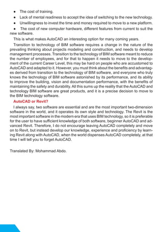 ● 	 The cost of training.
● 	 Lack of mental readiness to accept the idea of ​​switching to the new technology.
● 	 Unwillingness to invest the time and money required to move to a new platform.
● The cost of new computer hardware, different features from current to suit the
new software.
This is what makes AutoCAD an interesting option for many coming years.
Transition to technology of BIM software requires a change in the nature of the
prevailing thinking about projects modeling and construction, and needs to develop
management processes. Transition to the technology of BIM software meant to reduce
the number of employees, and for that to happen it needs to move to the develop-
ment of the current Career Level, this may be hard on people who are accustomed to
AutoCAD and adapted to it. However, you must think about the benefits and advantag-
es derived from transition to the technology of BIM software, and everyone who truly
knows the technology of BIM software astonished by its performance, and its ability
to improve the building, vision and documentation performance, with the benefits of
maintaining the safety and durability. All this sums up the reality that the AutoCAD and
technology BIM software are great products, and it is a precise decision to move to
the BIM technology software.
AutoCAD or Revit?
I always say, two software are essential and are the most important two-dimension
software in the world, and it operates its own style and technology. The Revit is the
most important software in the modern era that uses BIM technology, so it is preferable
for the user to have sufficient knowledge of both software, beginner AutoCAD and ad-
vanced Revit. Therefore, I do not encourage leaving AutoCAD completely and move
on to Revit, but instead develop our knowledge, experience and proficiency by learn-
ing Revit along with AutoCAD, when the world dispenses AutoCAD completely, at that
time I will tell you to forget AutoCAD.
Translated By: Mohammad Abdo.
 