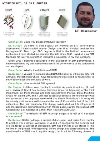 Omar Selim: Could you please introduce yourself?
Dr. Succar: My name is Billal Succar,I am working on BIM performance
assessment. I have studied Interior Design, after that I studied “Architecture
Management”. Then i got PhD degree in BIM in the field of performance
evaluation. I have started my career in the field since 2003, I worked as a BIM
Manager for five years and then i became a counselor in my own company.
Since 2009 I become specialized in the evaluation of BIM performance, I
have established my own website to assess the performance of the companies
and employees.
Omar Selim: What is the definition of BIM?
Dr. Succar: if you ask five people about BIM definition you will get six different
answers, the definition which i have followed and developed by researches, is
set of techniques and methods of work.
Omar Selim: How much did BIM spread?
Dr. Succar: It differs from country to another, Australia is not as UK, and
an overview of BIM it has become Common since the beginning of the third
millennium, but the technique and style was known in the 60s, but at that time
it was not called BIM, and it was not successful because the technology was
not advanced, the computers were weak and costly. Nowadays it is accepted
technically as it became well-known in the late of 90s and the first of the third
millennium. The main reason for this change is Auto desk as it developed revit
and merged it with their programs,which makes people aware more about BIM
Concept,But BIM Concept is Earlier than Revit and AutoCAD.
Omar Selim: The Benefits of BIM in design stages Is it real or is it subject
of discussion?
Dr. Succar: BIM is no longer a subject of discussion, and varies from country
to another. For example, Australia, USA and UK recognized the benefits and
it is no longer a subject of discussion, BIM has benefits at all stages of the
lifetime of the project from beginning, before design and operation phase. The
most benefits of BIM is not only the design, but in all the following phases of
INTERVIEW WITH DR. BILAL SUCCAR
DR. Billal Succar
 