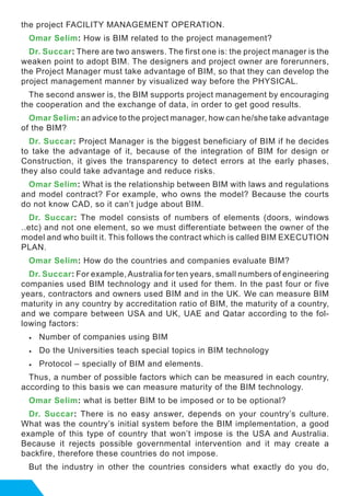 the project FACILITY MANAGEMENT OPERATION.
Omar Selim: How is BIM related to the project management?
Dr. Succar: There are two answers. The first one is: the project manager is the
weaken point to adopt BIM. The designers and project owner are forerunners,
the Project Manager must take advantage of BIM, so that they can develop the
project management manner by visualized way before the PHYSICAL.
The second answer is, the BIM supports project management by encouraging
the cooperation and the exchange of data, in order to get good results.
Omar Selim: an advice to the project manager, how can he/she take advantage
of the BIM?
Dr. Succar: Project Manager is the biggest beneficiary of BIM if he decides
to take the advantage of it, because of the integration of BIM for design or
Construction, it gives the transparency to detect errors at the early phases,
they also could take advantage and reduce risks.
Omar Selim: What is the relationship between BIM with laws and regulations
and model contract? For example, who owns the model? Because the courts
do not know CAD, so it can’t judge about BIM.
Dr. Succar: The model consists of numbers of elements (doors, windows
..etc) and not one element, so we must differentiate between the owner of the
model and who built it. This follows the contract which is called BIM EXECUTION
PLAN.
Omar Selim: How do the countries and companies evaluate BIM?
Dr. Succar: For example, Australia for ten years, small numbers of engineering
companies used BIM technology and it used for them. In the past four or five
years, contractors and owners used BIM and in the UK. We can measure BIM
maturity in any country by accreditation ratio of BIM, the maturity of a country,
and we compare between USA and UK, UAE and Qatar according to the fol-
lowing factors:
•	 Number of companies using BIM
•	 Do the Universities teach special topics in BIM technology
•	 Protocol – specially of BIM and elements.
Thus, a number of possible factors which can be measured in each country,
according to this basis we can measure maturity of the BIM technology.
Omar Selim: what is better BIM to be imposed or to be optional?
Dr. Succar: There is no easy answer, depends on your country’s culture.
What was the country’s initial system before the BIM implementation, a good
example of this type of country that won’t impose is the USA and Australia.
Because it rejects possible governmental intervention and it may create a
backfire, therefore these countries do not impose.
But the industry in other the countries considers what exactly do you do,
 