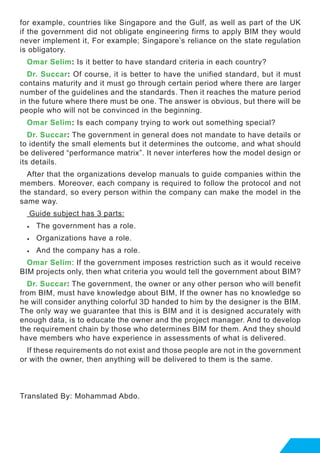 for example, countries like Singapore and the Gulf, as well as part of the UK
if the government did not obligate engineering firms to apply BIM they would
never implement it, For example; Singapore’s reliance on the state regulation
is obligatory.
Omar Selim: Is it better to have standard criteria in each country?
Dr. Succar: Of course, it is better to have the unified standard, but it must
contains maturity and it must go through certain period where there are larger
number of the guidelines and the standards. Then it reaches the mature period
in the future where there must be one. The answer is obvious, but there will be
people who will not be convinced in the beginning.
Omar Selim: Is each company trying to work out something special?
Dr. Succar: The government in general does not mandate to have details or
to identify the small elements but it determines the outcome, and what should
be delivered “performance matrix”. It never interferes how the model design or
its details.
After that the organizations develop manuals to guide companies within the
members. Moreover, each company is required to follow the protocol and not
the standard, so every person within the company can make the model in the
same way.
Guide subject has 3 parts:
•	 The government has a role.
•	 Organizations have a role.
•	 And the company has a role.
Omar Selim: If the government imposes restriction such as it would receive
BIM projects only, then what criteria you would tell the government about BIM?
Dr. Succar: The government, the owner or any other person who will benefit
from BIM, must have knowledge about BIM, If the owner has no knowledge so
he will consider anything colorful 3D handed to him by the designer is the BIM.
The only way we guarantee that this is BIM and it is designed accurately with
enough data, is to educate the owner and the project manager. And to develop
the requirement chain by those who determines BIM for them. And they should
have members who have experience in assessments of what is delivered.
If these requirements do not exist and those people are not in the government
or with the owner, then anything will be delivered to them is the same.
Translated By: Mohammad Abdo.
 