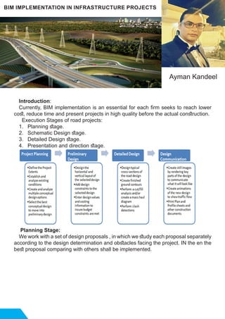Introduction:
Currently, BIM implementation is an essential for each firm seeks to reach lower
cost, reduce time and present projects in high quality before the actual construction.
Execution Stages of road projects:
1. 	 Planning stage.
2. 	 Schematic Design stage.
3. 	 Detailed Design stage.
4. 	 Presentation and direction stage.
Planning Stage:
We work with a set of design proposals , in which we study each proposal separately
according to the design determination and obstacles facing the project. IN the en the
best proposal comparing with others shall be implemented.
BIM IMPLEMENTATION IN INFRASTRUCTURE PROJECTS
Ayman Kandeel
 