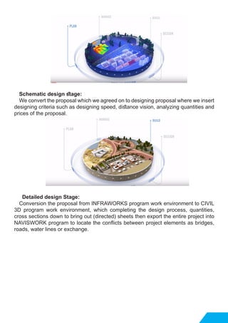 Schematic design stage:
We convert the proposal which we agreed on to designing proposal where we insert
designing criteria such as designing speed, distance vision, analyzing quantities and
prices of the proposal. 	
Detailed design Stage:
Conversion the proposal from INFRAWORKS program work environment to CIVIL
3D program work environment, which completing the design process, quantities,
cross sections down to bring out (directed) sheets then export the entire project into
NAVISWORK program to locate the conflicts between project elements as bridges,
roads, water lines or exchange.
 