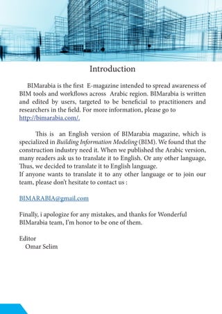 Introduction
BIMarabia is the first E-magazine intended to spread awareness of
BIM tools and workflows across Arabic region. BIMarabia is written
and edited by users, targeted to be beneficial to practitioners and
researchers in the field. For more information, please go to
http://bimarabia.com/.
This is an English version of BIMarabia magazine, which is
specialized in Building Information Modeling (BIM). We found that the
construction industry need it. When we published the Arabic version,
many readers ask us to translate it to English. Or any other language,
Thus, we decided to translate it to English language.
If anyone wants to translate it to any other language or to join our
team, please don’t hesitate to contact us :
BIMARABIA@gmail.com
Finally, i apologize for any mistakes, and thanks for Wonderful
BIMarabia team, I’m honor to be one of them.
Editor
Omar Selim
 