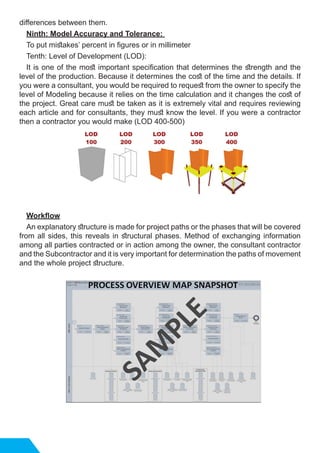differences between them.
Ninth: Model Accuracy and Tolerance:
To put mistakes’ percent in figures or in millimeter
Tenth: Level of Development (LOD):
It is one of the most important specification that determines the strength and the
level of the production. Because it determines the cost of the time and the details. If
you were a consultant, you would be required to request from the owner to specify the
level of Modeling because it relies on the time calculation and it changes the cost of
the project. Great care must be taken as it is extremely vital and requires reviewing
each article and for consultants, they must know the level. If you were a contractor
then a contractor you would make (LOD 400-500)
Workflow
An explanatory structure is made for project paths or the phases that will be covered
from all sides, this reveals in structural phases. Method of exchanging information
among all parties contracted or in action among the owner, the consultant contractor
and the Subcontractor and it is very important for determination the paths of movement
and the whole project structure.
 