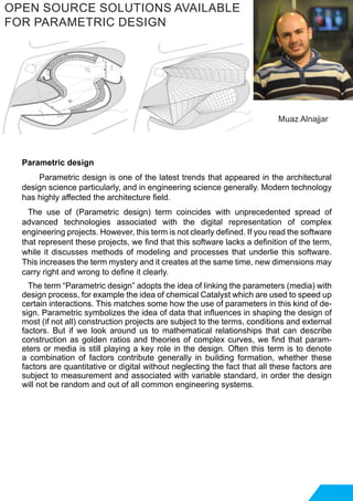Parametric design
Parametric design is one of the latest trends that appeared in the architectural
design science particularly, and in engineering science generally. Modern technology
has highly affected the architecture field.
The use of (Parametric design) term coincides with unprecedented spread of
advanced technologies associated with the digital representation of complex
engineering projects. However, this term is not clearly defined. If you read the software
that represent these projects, we find that this software lacks a definition of the term,
while it discusses methods of modeling and processes that underlie this software.
This increases the term mystery and it creates at the same time, new dimensions may
carry right and wrong to define it clearly.
The term “Parametric design” adopts the idea of ​​linking the parameters (media) with
design process, for example the idea of chemical Catalyst which are used to speed up
certain interactions. This matches some how the use of parameters in this kind of de-
sign. Parametric symbolizes the idea of ​​data that influences in shaping the design of
most (if not all) construction projects are subject to the terms, conditions and external
factors. But if we look around us to mathematical relationships that can describe
construction as golden ratios and theories of complex curves, we find that param-
eters or media is still playing a key role in the design. Often this term is to denote
a combination of factors contribute generally in building formation, whether these
factors are quantitative or digital without neglecting the fact that all these factors are
subject to measurement and associated with variable standard, in order the design
will not be random and out of all common engineering systems.
OPEN SOURCE SOLUTIONS AVAILABLE
FOR PARAMETRIC DESIGN
Muaz Alnajjar
 