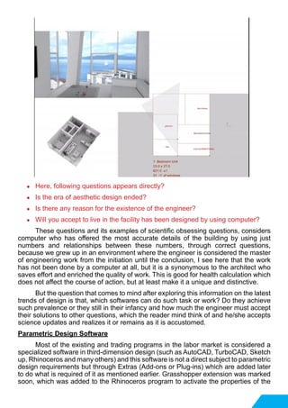●	 Here, following questions appears directly?
●	 Is the era of aesthetic design ended?
●	 Is there any reason for the existence of the engineer?
●	 Will you accept to live in the facility has been designed by using computer?
	 These questions and its examples of scientific obsessing questions, considers
computer who has offered the most accurate details of the building by using just
numbers and relationships between these numbers, through correct questions,
because we grew up in an environment where the engineer is considered the master
of engineering work from the initiation until the conclusion, I see here that the work
has not been done by a computer at all, but it is a synonymous to the architect who
saves effort and enriched the quality of work. This is good for health calculation which
does not affect the course of action, but at least make it a unique and distinctive.
	 But the question that comes to mind after exploring this information on the latest
trends of design is that, which softwares can do such task or work? Do they achieve
such prevalence or they still in their infancy and how much the engineer must accept
their solutions to other questions, which the reader mind think of and he/she accepts
science updates and realizes it or remains as it is accustomed.
Parametric Design Software
	 Most of the existing and trading programs in the labor market is considered a
specialized software in third-dimension design (such as AutoCAD, TurboCAD, Sketch
up, Rhinoceros and many others) and this software is not a direct subject to parametric
design requirements but through Extras (Add-ons or Plug-ins) which are added later
to do what is required of it as mentioned earlier. Grasshopper extension was marked
soon, which was added to the Rhinoceros program to activate the properties of the
 