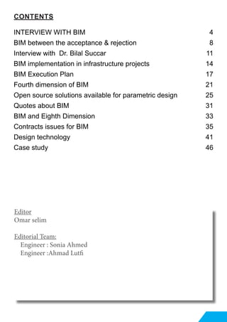 Editor
Omar selim
Editorial Team:
Engineer : Sonia Ahmed
Engineer :Ahmad Lutfi
CONTENTS
INTERVIEW WITH BIM 	 4
BIM between the acceptance & rejection 	 8
Interview with Dr. Bilal Succar  	 11
BIM implementation in infrastructure projects 	 14
BIM Execution Plan  	 17
Fourth dimension of BIM 	 21
Open source solutions available for parametric design 	 25
Quotes about BIM 	 31
BIM and Eighth Dimension 	 33
Contracts issues for BIM 	 35
Design technology 	 41
Case study 	 46
 