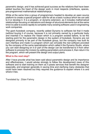 parametric design, and it has achieved good success as the relations that have been
added touches the heart of the design work in most respects (interfaces, spaces,
pre-programmed mathematical relationships)s.
While at the same time a group of programmers headed to develop an open source
platform to create a special program valid for all as a basic nucleus which we can add
to it or develop it. It is a program, or dynamo extension, as it includes mathematical
relationships focusing on elevations and design of structural elements but at the same
time it is able to evolve rapidly to complete many existing software used in engineering
work companies.	
The giant Autodesk company, recently added Dynamo to software list that it made
(without buying it of course, because it is not primarily owned by a particular body
and inserted it to replace the Vasari which is a program existed before, to be the
starting point for the parametric design in the system of Autodesk. Dynamo are not
designed primarily to be part of the Autodesk group, but the company has built its
own interface and made it a program which can simulate the rest software provided
by the company of the same specialization which called it the Dynamo Studio, where
you can start designing on it or part of the design can be transferred to it from other
software to process the incision by adding parameters and process it, then return it to
the program, which will present the design and output plans.
What is the next step?
After I have provide what has been said about parametric design and its importance
and effectiveness, I would advise strongly to follow the development news of this
software and to start training on them as it poses services that benefit the designer
especially, and engineer generally in saving time and clarifying many obstacles that
could have been resolved but they requires the guidance to explain where it is and
where it lies.
Translated by : Zidan Fahmy
 
