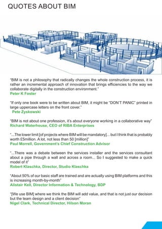 “BIM is not a philosophy that radically changes the whole construction process, it is
rather an incremental approach of innovation that brings efficiencies to the way we
collaborate digitally in the construction environment.”
Peter K Foster
“If only one book were to be written about BIM, it might be “DON’T PANIC” printed in
large uppercase letters on the front cover.”
Pete Zyskowski
“BIM is not about one profession, it’s about everyone working in a collaborative way”
Richard Waterhouse, CEO of RIBA Enterprises
“...The lower limit [of projects where BIM will be mandatory]... but I think that is probably
worth £5million. A lot, not less than 50 [million]”
Paul Morrell, Government’s Chief Construction Advisor
“...There was a debate between the services installer and the services consultant
about a pipe through a wall and across a room... So I suggested to make a quick
model of it”
Robert Klaschka, Director, Studio Klaschka
“About 50% of our basic staff are trained and are actually using BIM platforms and this
is increasing month-by-month”
Alistair Kell, Director Information & Technology, BDP
“[We use BIM] where we think the BIM will add value, and that is not just our decision
but the team design and a client decision”
Nigel Clark, Technical Director, Hilson Moran
QUOTES ABOUT BIM
 