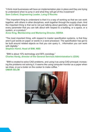 “I think most businesses will have an implementation plan in place and they are trying
to understand when to jump in and what they will get of this investment”
Sam Collard, Engineering Leader, Laing O’Rourke
“The important thing to understand is that it is a way of working so that we can work
together, with others in other disciplines, work together through the supply chain. And
the important thing is that we’re not just talking about geometry, we’re talking about
every parameter that you can talk about with respect to a building, or a space, or a
system, or a product.”
Anne King, Membership and Markering Director, BSRIA
“The most important thing, with respect to master specification systems, is that they
aren’t just words on paper or words in a word processor. The specification has got to
be built around related objects so that you can query it... information you can work
with digitally.”
Stephen Hamil, Head of BIM, NBS
“BIM is about 10% technology and 90% sociology.”
Charles Hardy, director of the General Services Administration’s (GSA)
“BIM is created to solve CAD problems, and using it as using CAD principal; increas-
ing the problems not solving it. It seems like using computer monitor as a paper when
we draw, or put a boiler on the cooker to make coffee. “
OMAR SELIM
 