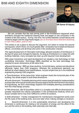 We can consider that the real turning point in the Architecture happened when
architects changed the traditional drawing tools and began to use computers in the
nineties of the last century . During this time, the conflict between conservatives and
moderns began and the arguments began,can an Architect leave freehand sketching
or not? Will it affect work or not?
This article is not a place to discuss this argument, but rather to review the second
turning point, which I think, it is much greater after computers has invaded architecture
offices, universities and all those who work in the construction industry.
The rapid development of information technology allowed evolution of Architecture in
the last 25 years and changed its features. As long as Architecture is in deep link with
building materials, many concepts has risen up and required more development.
With great momentum and rapid development we needed a new technology to help
us,Building Information Technology (BIM) classified as the best technology has
reached to seven dimensions at the same time.
●Second-dimension : BIM can draw sections, horizontal plans, sectors and elevations
efficiently higher than CAD programs. Whereas the architectural elements are
defined as smart objects have specifications, not just simple lines as in the traditional
engineering drawing CAD programs.
● Third-dimension: At the same time: when engineer draws the horizontal plan of the
building, the whole project is built three-dimensions .
●Fourth-dimension:Timetableplanningwhichmeansspecialneedsforimplementation
process later when actual construction process begins and for the first time in the history
of engineering, we find a technology respects the timetable planning considerations
from the initial design process .
● Fifth-dimension: Bill Of Quantities which is a complex and difficult dimensional es-
pecially meanwhile the intense competition in the architectural creativity which pro-
duces complex forms may find it difficult to confine its sections.
● Sixth-dimension: Facility management for maintenance management works even
the life cycle of the building ends, and even later when making changes or revisions.
● Seventh-dimension: It is the sustainability dimension and developing this
dimension is continuous for making a full simulation of energy and the effect of the
sun and the wind on the building, both externally and internally.
BIM AND EIGHTH DIMENSION
DR Samer El Sayary
 