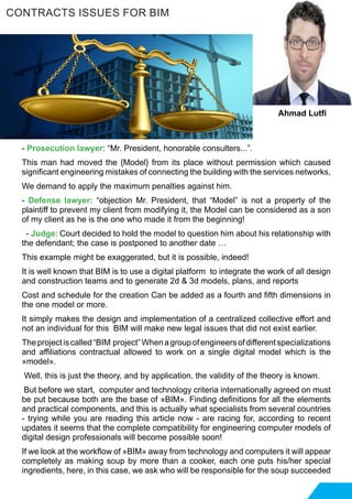 - Prosecution lawyer: “Mr. President, honorable consulters...”.
This man had moved the {Model} from its place without permission which caused
significant engineering mistakes of connecting the building with the services networks,
We demand to apply the maximum penalties against him.
- Defense lawyer: “objection Mr. President, that “Model” is not a property of the
plaintiff to prevent my client from modifying it, the Model can be considered as a son
of my client as he is the one who made it from the beginning!
- Judge: Court decided to hold the model to question him about his relationship with
the defendant; the case is postponed to another date …
This example might be exaggerated, but it is possible, indeed!
It is well known that BIM is to use a digital platform to integrate the work of all design
and construction teams and to generate 2d & 3d models, plans, and reports
Cost and schedule for the creation Can be added as a fourth and fifth dimensions in
the one model or more.
It simply makes the design and implementation of a centralized collective effort and
not an individual for this BIM will make new legal issues that did not exist earlier.
Theprojectiscalled“BIM project”Whenagroupofengineersofdifferentspecializations
and affiliations contractual allowed to work on a single digital model which is the
»model».
Well, this is just the theory, and by application, the validity of the theory is known.
But before we start, computer and technology criteria internationally agreed on must
be put because both are the base of »BIM». Finding definitions for all the elements
and practical components, and this is actually what specialists from several countries
- trying while you are reading this article now - are racing for, according to recent
updates it seems that the complete compatibility for engineering computer models of
digital design professionals will become possible soon!
If we look at the workflow of »BIM» away from technology and computers it will appear
completely as making soup by more than a cooker, each one puts his/her special
ingredients, here, in this case, we ask who will be responsible for the soup succeeded
CONTRACTS ISSUES FOR BIM
Ahmad Lutfi
 
