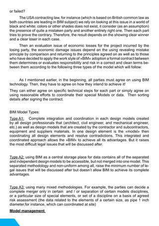 or failed?
	 The USA contracting law, for instance (which is based on British common law as
both countries are leading in BIM subject) we rely on looking at this issue in a world of
black and white; colors or other shades does not exist, it consider (as an assumption)
the presence of quite a mistaken party and another entirely right one. Then each part
tries to prove the contrary. Therefore, the result depends on the showing clear winner
and a clear loser in each case.
	 Then an evaluation issue of economic losses for the project incurred by the
losing party, the economic damage issues depend on the using revealing mistake
principle by comparison and returning to the principles agreed on as well as to those
who have decided to apply the work style of »BIM« adoption a formal contract between
them determines or evaluates responsibility and risk in a correct and clean terms be-
tween them according to the following three types of the model which will follow:
	 As I mentioned earlier, in the beginning, all parties must agree on using BIM
technology. Then, they have to agree on how they intend to achieve it!
They can either agree on specific technical steps for each part or simply agree on
using reasonable efforts to coordinate their special Models or data. Then sorting
details after signing the contract.
BIM Model Types:
Type A1:	 Complete integration and coordination in each design models created
by all design professionals that (architect, civil engineer, and mechanical engineer,
etc.) as well as design models that are created by the contractor and subcontractors,
equipment and suppliers materials. In one design element is the «model» then
coordinating all design elements and resolve contradictions. This integrated and
coordinated approach allows the »BIM« to achieve all its advantages. But it raises
the most difficult legal issues that will be discussed after.
Type A2: using BIM as a central storage place for data contains all of the separated
and independent design models to be accessible, but not merged into one model. This
separated methodology and non-uniform among all, raise the minimum number of le-
gal issues that will be discussed after but doesn’t allow BIM to achieve its complete
advantages.
Type A3: using many mixed methodologies. For example, the parties can decide a
complete merger only in certain and / or separation of certain models disciplines,
or a particular size of special elements, or set of a discipline on a basis of agreed
risk assessment (the data related to the elements of a certain size, as pipe 1 inch
diameter,for instance, which can coordinated at site)
Model management
 