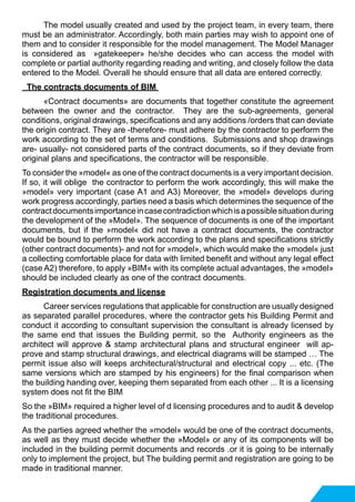 The model usually created and used by the project team, in every team, there
must be an administrator. Accordingly, both main parties may wish to appoint one of
them and to consider it responsible for the model management. The Model Manager
is considered as »gatekeeper» he/she decides who can access the model with
complete or partial authority regarding reading and writing, and closely follow the data
entered to the Model. Overall he should ensure that all data are entered correctly.
The contracts documents of BIM
	 «Contract documents» are documents that together constitute the agreement
between the owner and the contractor. They are the sub-agreements, general
conditions, original drawings, specifications and any additions /orders that can deviate
the origin contract. They are -therefore- must adhere by the contractor to perform the
work according to the set of terms and conditions. Submissions and shop drawings
are- usually- not considered parts of the contract documents, so if they deviate from
original plans and specifications, the contractor will be responsible.
To consider the »model« as one of the contract documents is a very important decision.
If so, it will oblige the contractor to perform the work accordingly, this will make the
»model» very important (case A1 and A3) Moreover, the »model» develops during
work progress accordingly, parties need a basis which determines the sequence of the
contractdocumentsimportanceincasecontradictionwhichisapossiblesituationduring
the development of the »Model». The sequence of documents is one of the important
documents, but if the »model« did not have a contract documents, the contractor
would be bound to perform the work according to the plans and specifications strictly
(other contract documents)- and not for »model», which would make the »model« just
a collecting comfortable place for data with limited benefit and without any legal effect
(case A2) therefore, to apply »BIM« with its complete actual advantages, the »model»
should be included clearly as one of the contract documents.
Registration documents and license
	 Career services regulations that applicable for construction are usually designed
as separated parallel procedures, where the contractor gets his Building Permit and
conduct it according to consultant supervision the consultant is already licensed by
the same end that issues the Building permit, so the Authority engineers as the
architect will approve & stamp architectural plans and structural engineer will ap-
prove and stamp structural drawings, and electrical diagrams will be stamped … The
permit issue also will keeps architectural/structural and electrical copy ... etc. (The
same versions which are stamped by his engineers) for the final comparison when
the building handing over, keeping them separated from each other ... It is a licensing
system does not fit the BIM
So the »BIM» required a higher level of d licensing procedures and to audit & develop
the traditional procedures.
As the parties agreed whether the »model» would be one of the contract documents,
as well as they must decide whether the »Model» or any of its components will be
included in the building permit documents and records .or it is going to be internally
only to implement the project, but The building permit and registration are going to be
made in traditional manner.
 