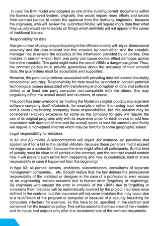 In case the BIM model was adopted as one of the building permit documents within
the license approved system, originally, this would require more efforts and details
from contract parties to obtain the approval from the Authority engineers, because
the engineers, who will review the submitted Model, will require more data than what
they usually would ask to decide on things which definitely will not appear in the cases
of traditional license
Responsibility for data
Alarge number of designers participating in the »Model» mainly will rely on dimensional
accuracy and the data entered into this »model» by each other, and the »model»
manager has to ensure the accuracy of the information provided by all parties. One
mistake in one-dimension from one party can cause double effect damages across
the entire »model». This point might make the use of »BIM» a dangerous game. Thus,
the contract parties must provide guarantees about the accuracy of their entered
data; the guarantees must be acceptable and supported.
However, the potential problems associated with providing data will exceed inevitably
dimensional accuracy. Responsibility for data must be extended to contain potential
technological issues associated with transferring and corruption of data and software
defect or at least one party computer non-compatible with the others, this may
negatively affect the overall model and on others, of course.
This point has been overcome by hosting the Model on a digital cloud by management
software company itself «Autodesk, for example,» rather than using local network
and it bears (the hosting company) these responsibilities, but this solution may be
considered relatively expensive for some as the company for sure will require the
use of its original programs only with its expensive price for each device to add fees
associated with duration of time and the overall space to host the »model» and finally
will require a high-speed Internet which may be fanciful to some geographic areas!
Legal responsibility for mistakes
In A1 and A3 model, A subcontractors will object -for instance- on penalties that
applied on it for a fail in the central »Model» because these penalties might exceed
his wages as a contractor ! because the error might affect all participants. So this kind
of penalty must be clear to all parties in the contract, and the contract should contain
how it will prevent such errors from happening and how to customize, limit or share
responsibility in case it happened from the beginning!
In type A2; all parties: owners, architects, subcontractors, consultants of separate
management companies… etc. Should realize that the law defines the professional
responsibility of the architect or designer in the case of a professional error occurs
as an engineering mistake occurred due to human error (forgetting or neglecting).
So engineers who caused the error in «model« of the «BIM« due to forgetting or
omissions their mistakes will be automatically covered by the project insurance once
defined in the contract, but this insurance will not cover mistakes that may occur due
to a fault/failure of the program or computer or because of a security breaching for
computers «Hacker« for example, so this have to be specified in the contract and
contained it in the insurance policy, This will be added to the insurance of the »model«
and its inputs and outputs only after it is considered one of the contract documents.
 