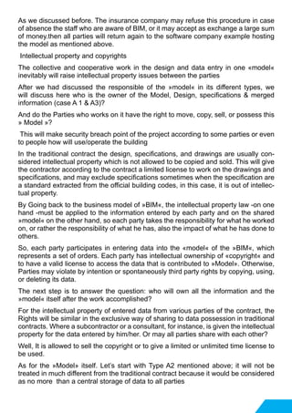 As we discussed before. The insurance company may refuse this procedure in case
of absence the staff who are aware of BIM, or it may accept as exchange a large sum
of money.then all parties will return again to the software company example hosting
the model as mentioned above.
Intellectual property and copyrights
The collective and cooperative work in the design and data entry in one «model«
inevitably will raise intellectual property issues between the parties
After we had discussed the responsible of the »model« in its different types, we
will discuss here who is the owner of the Model, Design, specifications & merged
information (case A 1 & A3)?
And do the Parties who works on it have the right to move, copy, sell, or possess this
» Model »?
This will make security breach point of the project according to some parties or even
to people how will use/operate the building
In the traditional contract the design, specifications, and drawings are usually con-
sidered intellectual property which is not allowed to be copied and sold. This will give
the contractor according to the contract a limited license to work on the drawings and
specifications, and may exclude specifications sometimes when the specification are
a standard extracted from the official building codes, in this case, it is out of intellec-
tual property.
By Going back to the business model of »BIM«, the intellectual property law -on one
hand -must be applied to the information entered by each party and on the shared
»model« on the other hand, so each party takes the responsibility for what he worked
on, or rather the responsibility of what he has, also the impact of what he has done to
others.
So, each party participates in entering data into the «model« of the »BIM«, which
represents a set of orders. Each party has intellectual ownership of «copyright« and
to have a valid license to access the data that is contributed to »Model». Otherwise,
Parties may violate by intention or spontaneously third party rights by copying, using,
or deleting its data.
The next step is to answer the question: who will own all the information and the
»model« itself after the work accomplished?
For the intellectual property of entered data from various parties of the contract, the
Rights will be similar in the exclusive way of sharing to data possession in traditional
contracts. Where a subcontractor or a consultant, for instance, is given the intellectual
property for the data entered by him/her. Or may all parties share with each other?
Well, It is allowed to sell the copyright or to give a limited or unlimited time license to
be used.
As for the »Model» itself. Let’s start with Type A2 mentioned above; it will not be
treated in much different from the traditional contract because it would be considered
as no more than a central storage of data to all parties
 