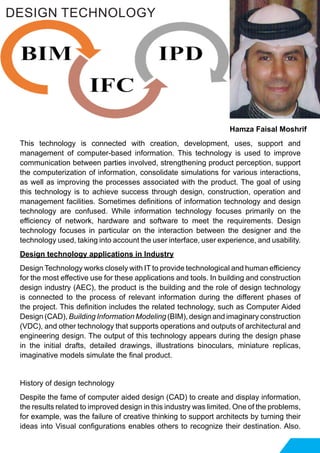 This technology is connected with creation, development, uses, support and
management of computer-based information. This technology is used to improve
communication between parties involved, strengthening product perception, support
the computerization of information, consolidate simulations for various interactions,
as well as improving the processes associated with the product. The goal of using
this technology is to achieve success through design, construction, operation and
management facilities. Sometimes definitions of information technology and design
technology are confused. While information technology focuses primarily on the
efficiency of network, hardware and software to meet the requirements. Design
technology focuses in particular on the interaction between the designer and the
technology used, taking into account the user interface, user experience, and usability.
Design technology applications in Industry
Design Technology works closely with IT to provide technological and human efficiency
for the most effective use for these applications and tools. In building and construction
design industry (AEC), the product is the building and the role of design technology
is connected to the process of relevant information during the different phases of
the project. This definition includes the related technology, such as Computer Aided
Design (CAD), Building Information Modeling (BIM), design and imaginary construction
(VDC), and other technology that supports operations and outputs of architectural and
engineering design. The output of this technology appears during the design phase
in the initial drafts, detailed drawings, illustrations binoculars, miniature replicas,
imaginative models simulate the final product.
History of design technology
Despite the fame of computer aided design (CAD) to create and display information,
the results related to improved design in this industry was limited. One of the problems,
for example, was the failure of creative thinking to support architects by turning their
ideas into Visual configurations enables others to recognize their destination. Also.
DESIGN TECHNOLOGY
Hamza Faisal Moshrif
 