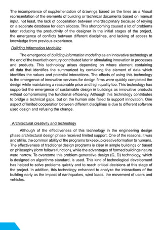 The incompetence of supplementation of drawings based on the lines as a Visual
representation of the elements of building or technical documents based on manual
input, not least, the lack of cooperation between interdisciplinary because of relying
on a separate database for each allocate. This shortcoming caused a lot of problems
later: reducing the productivity of the designer in the initial stages of the project,
the emergence of conflicts between different disciplines, and lacking of access to
knowledge from previous experience.
Building Information Modeling
	 The emergence of building information modeling as an innovative technology at
the end of the twentieth century contributed later in stimulating innovation in processes
and products. This technology arises depending on where element containing
all data that identifies the summarized by containing the element of data which
identifies the values and potential interactions. The effects of using this technology
is the emergence of innovative services for design firms were quickly completed the
design while maintaining a reasonable price and high quality too. This technology has
supported the emergence of sustainable design in buildings as innovative products
without compromising the functional efficiency. Although this technology contributes
to bridge a technical gaps, but on the human side failed to support innovation. One
aspect of limited cooperation between different disciplines is due to different software
used design and refusing the change.
Architectural creativity and technology
	 Although of the effectiveness of this technology in the engineering design
phase,architectural design phase received limited support. One of the reasons, it was
and still is, the common ability of the programs to keep up creative formation to humans.
The effectiveness of traditional design programs is clear in simple buildings or based
on philosophy (form follows function), while the advantages of formed buildings nature
were narrow. To overcome this problem generative design (G, D) technology, which
is designed on algorithms standard, is used. This kind of technological development
has helped to solve problems quickly and to reach critical decisions at this stage of
the project. In addition, this technology enhanced to analyze the interactions of the
building early as the impact of earthquakes, wind loads, the movement of users and
vehicles.
 