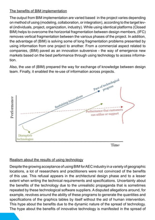 The benefits of BIM implementation
The output from BIM implementation are varied based in the project varies depending
on method of using (modeling, collaboration, or integration), according to the target lev-
el (individuals, project, organization, industry). While using identical platforms (Closed
BIM) helps to overcome the horizontal fragmentation between design members, (IFC)
removes vertical fragmentation between the various phases of the project. In addition,
the advantage of (BIM) is solving some of long fragmentation problems presented by
using information from one project to another. From a commercial aspect related to
companies, (BIM) paved as an innovation subversive - the way of emergence new
markets based on the best performance through using technology to access informa-
tion.
Also, the use of (BIM) prepared the way for exchange of knowledge between design
team. Finally, it enabled the re-use of information across projects.
Realism about the results of using technology
Despite the growing acceptance of using BIM forAEC industry in a variety of geographic
locations, a lot of researchers and practitioners were not convinced of the benefits
of this use. This refusal appears in the architectural design phase and to a lesser
extent when writing the technical requirements and specifications. Uncertainty about
the benefits of the technology due to the unrealistic propaganda that is sometimes
repeated by these technological software suppliers. A disputed allegations around, for
example, revolves around the ability of these programs to generate the quantities and
specifications of the graphics tables by itself without the aid of human intervention.
This hype about the benefits due to the dynamic nature of the spread of technology.
The hype about the benefits of innovative technology is manifested in the spread of
 