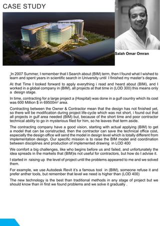 In 2007 Summer, I remember that I Search about (BIM) term, then I found what I wished to
learn and spent years in scientific search in University until I finished my master’s degree.
At that Time I looked forward to apply everything i read and heard about (BIM), and I
worked in a global company in (BIM), all projects at that time in (LOD 300) this means only
a design stage.
In time, contracting for a large project a (Hospital) was done in a gulf country which its cost
was 600 Million $ in 69500m2
area.
Contracting between the Owner & Contractor mean that the design has not finished yet,
so there will be modification during project life-cycle which was not short, i found out that
all projects in gulf area needed (BIM) but, because of the short time and poor contractor
technical ability to go in mysterious filed for him, so he leaves that term aside.
The contracting company have a good vision, starting with actual applying (BIM) to get
a model that can be constructed, then the contractor can save the technical office cost,
especially the design office will send the model in design level which is totally different from
implementation design. Our specific mission is to raise the BIM model and coordination
between disciplines and production of implemented drawing in LOD 400
We comfort a big challenges, like who begins before us and failed, and unfortunately the
idea spreads in the markets that (BIM)is not useful for contractors, but how do I advise it.
I started in raising up the level of project until the problems appeared to me and we solved
them.
For example, we use Autodesk Revit it’s a famous tool in (BIM), someone refuse it and
prefer anther tools, but remember that level we need is higher than (LOD 400)
The new technology is the best than traditional methods in any stage of project but we
should know than in first we found problems and we solve it gradually .
CASE STUDY
Salah Omar Omran
 