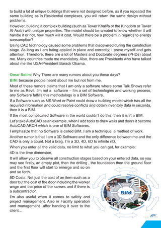 to build a lot of unique buildings that were not designed before, as if you repeated the
same building as in Residential complexes, you will return the same design without
problems.
However, building a complex building (such as Tower Khalifa or the Kingdom or Tower
Al-Arab) with unique properties, The model should be created to know whether it will
handle it or not, how much will it cost, Would there be a problem in regards to energy
consumption?
Using CAD technology caused some problems that discovered during the constriction
stage. As long as I am being applied in place and correctly; I prove myself and gets
attention. Therefore, there are a lot of Masters and Doctorate degrees (PHDs) about
me. Many countries made me mandatory. Also, there are Presidents who have talked
about me like USA-President Barack Obama.
Omar Selim: Why There are many rumors about you these days?
BIM: because people heard about me but not from me.
Most of these rumors claims that I am only a software where some Talk Shows refer
to me as Revit. I’m not a software – I’m a set of technologies and working process,
any Software fulfills this methodology is a BIM Software.
If a Software such as MS Word or Paint could draw a building model which has all the
required information and could resolve conflicts and obtain inventory data in seconds,
then it is a BIM.
If the most complicated Software in the world couldn’t do this, then it isn’t a BIM.
Let’s takeAutoCAD as an example, when I add tools to draw walls and doors it become
AutoCAD ARCH which is one of BIM Softwares.
I emphasize that no Software is called BIM, I am a technique, a method of work.
Another rumor is that I am a 3D Software and the only difference between me and the
CAD is only a count. Not a brag, I’m a 3D, 4D, 6D to infinite nD.
When you enter all the valid data, no limit to what you can get, for example:
4D is the time dimension,
It will allow you to observe all construction stages based on your entered data, so you
may see firstly, an empty plot, then the drilling , the foundation then the ground floor
and the first floor will start to emerge and so on
and so forth.
5D Costs: Not just the cost of an item such as a
door but the cost of the door including the worker
wage and the price of the screws and if there is
a subcontractor.
I’m also useful when it comes to safety and
project management. Also in Facility operation
and management after handing it over to the
client…
 