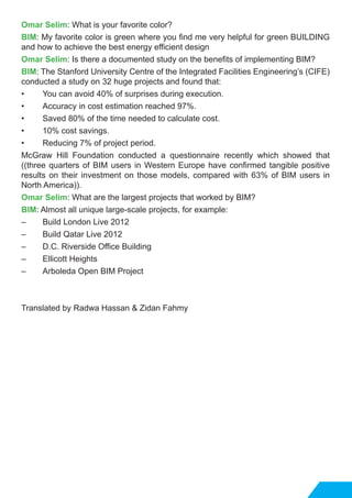 Omar Selim: What is your favorite color?
BIM: My favorite color is green where you find me very helpful for green BUILDING
and how to achieve the best energy efficient design
Omar Selim: Is there a documented study on the benefits of implementing BIM?
BIM: The Stanford University Centre of the Integrated Facilities Engineering’s (CIFE)
conducted a study on 32 huge projects and found that:
•	 You can avoid 40% of surprises during execution.
•	 Accuracy in cost estimation reached 97%.
•	 Saved 80% of the time needed to calculate cost.
•	 10% cost savings.
•	 Reducing 7% of project period.
McGraw Hill Foundation conducted a questionnaire recently which showed that
((three quarters of BIM users in Western Europe have confirmed tangible positive
results on their investment on those models, compared with 63% of BIM users in
North America)).
Omar Selim: What are the largest projects that worked by BIM?
BIM: Almost all unique large-scale projects, for example:
–	 Build London Live 2012
–	 Build Qatar Live 2012
–	 D.C. Riverside Office Building
–	 Ellicott Heights
–	 Arboleda Open BIM Project
Translated by Radwa Hassan & Zidan Fahmy
 