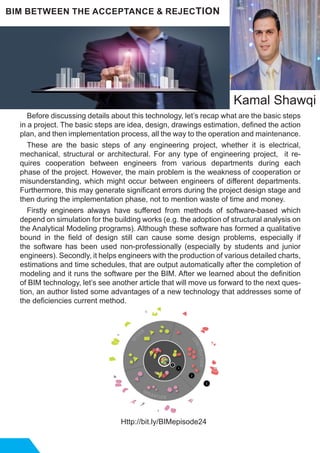Before discussing details about this technology, let’s recap what are the basic steps
in a project. The basic steps are idea, design, drawings estimation, defined the action
plan, and then implementation process, all the way to the operation and maintenance.
These are the basic steps of any engineering project, whether it is electrical,
mechanical, structural or architectural. For any type of engineering project, it re-
quires cooperation between engineers from various departments during each
phase of the project. However, the main problem is the weakness of cooperation or
misunderstanding, which might occur between engineers of different departments.
Furthermore, this may generate significant errors during the project design stage and
then during the implementation phase, not to mention waste of time and money.
Firstly engineers always have suffered from methods of software-based which
depend on simulation for the building works (e.g. the adoption of structural analysis on
the Analytical Modeling programs). Although these software has formed a qualitative
bound in the field of design still can cause some design problems, especially if
the software has been used non-professionally (especially by students and junior
engineers). Secondly, it helps engineers with the production of various detailed charts,
estimations and time schedules, that are output automatically after the completion of
modeling and it runs the software per the BIM. After we learned about the definition
of BIM technology, let’s see another article that will move us forward to the next ques-
tion, an author listed some advantages of a new technology that addresses some of
the deficiencies current method.
Http://bit.ly/BIMepisode24
BIM BETWEEN THE ACCEPTANCE & REJECTION
Kamal Shawqi
 