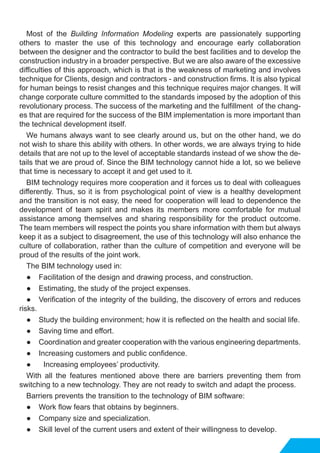 Most of the Building Information Modeling experts are passionately supporting
others to master the use of this technology and encourage early collaboration
between the designer and the contractor to build the best facilities and to develop the
construction industry in a broader perspective. But we are also aware of the excessive
difficulties of this approach, which is that is the weakness of marketing and involves
technique for Clients, design and contractors - and construction firms. It is also typical
for human beings to resist changes and this technique requires major changes. It will
change corporate culture committed to the standards imposed by the adoption of this
revolutionary process. The success of the marketing and the fulfillment of the chang-
es that are required for the success of the BIM implementation is more important than
the technical development itself.
We humans always want to see clearly around us, but on the other hand, we do
not wish to share this ability with others. In other words, we are always trying to hide
details that are not up to the level of acceptable standards instead of we show the de-
tails that we are proud of. Since the BIM technology cannot hide a lot, so we believe
that time is necessary to accept it and get used to it.
BIM technology requires more cooperation and it forces us to deal with colleagues
differently. Thus, so it is from psychological point of view is a healthy development
and the transition is not easy, the need for cooperation will lead to dependence the
development of team spirit and makes its members more comfortable for mutual
assistance among themselves and sharing responsibility for the product outcome.
The team members will respect the points you share information with them but always
keep it as a subject to disagreement, the use of this technology will also enhance the
culture of collaboration, rather than the culture of competition and everyone will be
proud of the results of the joint work.
The BIM technology used in:
● 	 Facilitation of the design and drawing process, and construction.
● 	 Estimating, the study of the project expenses.
● 	 Verification of the integrity of the building, the discovery of errors and reduces
risks.
● 	 Study the building environment; how it is reflected on the health and social life.
● 	 Saving time and effort.
● 	 Coordination and greater cooperation with the various engineering departments.
● 	 Increasing customers and public confidence.
● Increasing employees’ productivity.
With all the features mentioned above there are barriers preventing them from
switching to a new technology. They are not ready to switch and adapt the process.
Barriers prevents the transition to the technology of BIM software:
● 	 Work flow fears that obtains by beginners.
● 	 Company size and specialization.
● 	 Skill level of the current users and extent of their willingness to develop.
 