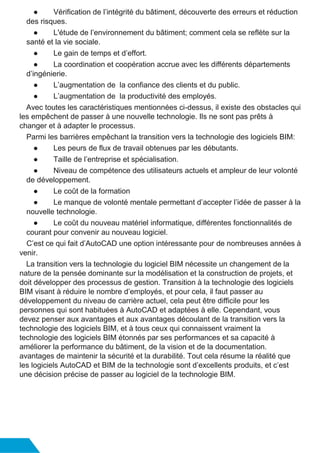 ● Vérification de l’intégrité du bâtiment, découverte des erreurs et réduction
des risques.
● L'étude de l’environnement du bâtiment; comment cela se reflète sur la
santé et la vie sociale.
● Le gain de temps et d’effort.
● La coordination et coopération accrue avec les différents départements
d’ingénierie.
● L’augmentation de la confiance des clients et du public.
● L’augmentation de la productivité des employés.
Avec toutes les caractéristiques mentionnées ci-dessus, il existe des obstacles qui
les empêchent de passer à une nouvelle technologie. Ils ne sont pas prêts à
changer et à adapter le processus.
Parmi les barrières empêchant la transition vers la technologie des logiciels BIM:
● Les peurs de flux de travail obtenues par les débutants.
● Taille de l’entreprise et spécialisation.
● Niveau de compétence des utilisateurs actuels et ampleur de leur volonté
de développement.
● Le coût de la formation
● Le manque de volonté mentale permettant d’accepter l’idée de passer à la
nouvelle technologie.
● Le coût du nouveau matériel informatique, différentes fonctionnalités de
courant pour convenir au nouveau logiciel.
C’est ce qui fait d’AutoCAD une option intéressante pour de nombreuses années à
venir.
La transition vers la technologie du logiciel BIM nécessite un changement de la
nature de la pensée dominante sur la modélisation et la construction de projets, et
doit développer des processus de gestion. Transition à la technologie des logiciels
BIM visant à réduire le nombre d’employés, et pour cela, il faut passer au
développement du niveau de carrière actuel, cela peut être difficile pour les
personnes qui sont habituées à AutoCAD et adaptées à elle. Cependant, vous
devez penser aux avantages et aux avantages découlant de la transition vers la
technologie des logiciels BIM, et à tous ceux qui connaissent vraiment la
technologie des logiciels BIM étonnés par ses performances et sa capacité à
améliorer la performance du bâtiment, de la vision et de la documentation.
avantages de maintenir la sécurité et la durabilité. Tout cela résume la réalité que
les logiciels AutoCAD et BIM de la technologie sont d’excellents produits, et c’est
une décision précise de passer au logiciel de la technologie BIM.
 