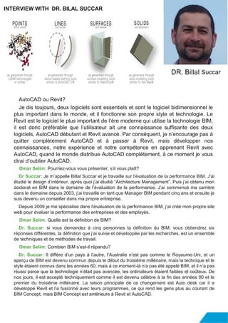 AutoCAD ou Revit?
Je dis toujours, deux logiciels sont essentiels et sont le logiciel bidimensionnel le
plus important dans le monde, et il fonctionne son propre style et technologie. Le
Revit est le logiciel le plus important de l’ère moderne qui utilise la technologie BIM,
il est donc préférable que l’utilisateur ait une connaissance suffisante des deux
logiciels, AutoCAD débutant et Revit avancé. Par conséquent, je n’encourage pas à
quitter complètement AutoCAD et à passer à Revit, mais développer nos
connaissances, notre expérience et notre compétence en apprenant Revit avec
AutoCAD, quand le monde distribue AutoCAD complètement, à ce moment je vous
dirai d’oublier AutoCAD.
Omar Selim: Pourriez-vous vous présenter, s’il vous plaît?
Dr Succar: Je m’appelle Billal Succar et je travaille sur l’évaluation de la performance BIM. J’ai
étudié le design d’intérieur, après quoi j’ai étudié “Architecture Management”. Puis j’ai obtenu mon
doctorat en BIM dans le domaine de l’évaluation de la performance. J’ai commencé ma carrière
dans le domaine depuis 2003, j’ai travaillé en tant que Manager BIM pendant cinq ans et ensuite je
suis devenu un conseiller dans ma propre entreprise.
Depuis 2009 je me spécialise dans l’évaluation de la performance BIM, j’ai créé mon propre site
web pour évaluer la performance des entreprises et des employés.
Omar Selim: Quelle est la définition de BIM?
Dr. Succar: si vous demandez à cinq personnes la définition du BIM, vous obtiendrez six
réponses différentes, la définition que j’ai suivie et développée par les recherches, est un ensemble
de techniques et de méthodes de travail.
Omar Selim: Combien BIM s’est-il répandu?
Dr. Succar: Il diffère d’un pays à l’autre, l’Australie n’est pas comme le Royaume-Uni, et un
aperçu de BIM est devenu commun depuis le début du troisième millénaire, mais la technique et le
style étaient connus dans les années 60, mais à ce moment-là n’a pas été appelé BIM, et il n’a pas
réussi parce que la technologie n’était pas avancée, les ordinateurs étaient faibles et coûteux. De
nos jours, il est accepté techniquement comme il est devenu célèbre à la fin des années 90 et le
premier du troisième millénaire. La raison principale de ce changement est Auto desk car il a
développé Revit et l’a fusionné avec leurs programmes, ce qui rend les gens plus au courant de
BIM Concept, mais BIM Concept est antérieure à Revit et AutoCAD.
INTERVIEW WITH DR. BILAL SUCCAR
DR. Billal Succar
 