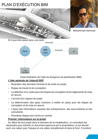 Et il peut être placé dans une carte
Carte illustrative de l’idée de (Exigence de planification BIM)
L’idée générale de l’objectif BEP
• Illustration des données d’entrée et de sortie du projet.
• Étapes de travail et de conception.
• La définition d’un cadre pour les étapes de conception et les règlements de mise
en œuvre.
• L'envoie d'un rapport de projet
• La détermination des types d’actions à mettre en place pour les étapes de
conception et de mise en œuvre.
• L’Ajout des informations requises des entrepreneurs, des sous-traitants et des
consultants.
• Premières étapes pour écrire un contrat.
Premier: Informations sur le projet
Au début de tout projet dans le domaine de la modélisation, un consultant est
nécessaire pour extraire un document approuvé par le propriétaire, ce qui devrait
avoir une valeur pour l’équipe et une valeur actuellement et dans le futur. Il contient
PLAN D’EXÉCUTION BIM
Mohammed Hammad
 