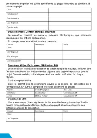 des éléments de projet tels que la zone de titre du projet, le numéro de contrat et la
nature du projet.
Client
Nom du projet
Type de contrat
Lieu du projet
Zone du projet
Deuxièmement: Contact principal du projet
Le calendrier contient les noms et adresses électroniques des personnes
impliquées et qui ont pris part au projet.
Et nous pouvons les mettre tous dans une carte.
Contact Compagnie Mails
Client
Chef de projet
BIM Manager
Coordinateur BIM
Troisième: Objectifs du projet / Utilisateur BIM
Les objectifs et les buts de l’utilisation de la technologie de moulage, il devrait être
fait dans un tableau, car il détermine les objectifs et le degré d’importance pour le
projet. Cela dépend du contrat du propriétaire et de la clarification de chaque
objectif.
Contrat de propriétaire:
C’est le contrat que le propriétaire envoie à la société de conception ou à
l’entrepreneur. En outre, il comprend toutes les conditions de projets
Priorité Goals Description BIM Uses
Importante Coordinateur Coordinateur 3D
Moyen Effet de l'acteur Modélisation 4D
Utilisation de BIM:
Une vraie marque (√) est signée sur toutes les utilisations qui seront appliquées
dans la modélisation du bâtiment. Il diffère d’un projet à l’autre en fonction des
différentes étapes de conception.
Contact Compagnie Mails
Client
Chef de projet
 