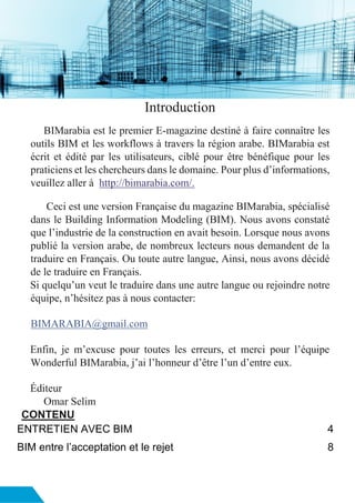 Introduction
BIMarabia est le premier E-magazine destiné à faire connaître les
outils BIM et les workflows à travers la région arabe. BIMarabia est
écrit et édité par les utilisateurs, ciblé pour être bénéfique pour les
praticiens et les chercheurs dans le domaine. Pour plus d’informations,
veuillez aller à http://bimarabia.com/.
Ceci est une version Française du magazine BIMarabia, spécialisé
dans le Building Information Modeling (BIM). Nous avons constaté
que l’industrie de la construction en avait besoin. Lorsque nous avons
publié la version arabe, de nombreux lecteurs nous demandent de la
traduire en Français. Ou toute autre langue, Ainsi, nous avons décidé
de le traduire en Français.
Si quelqu’un veut le traduire dans une autre langue ou rejoindre notre
équipe, n’hésitez pas à nous contacter:
BIMARABIA@gmail.com
Enfin, je m’excuse pour toutes les erreurs, et merci pour l’équipe
Wonderful BIMarabia, j’ai l’honneur d’être l’un d’entre eux.
Éditeur
Omar Selim
CONTENU
ENTRETIEN AVEC BIM 4
BIM entre l’acceptation et le rejet 8
 