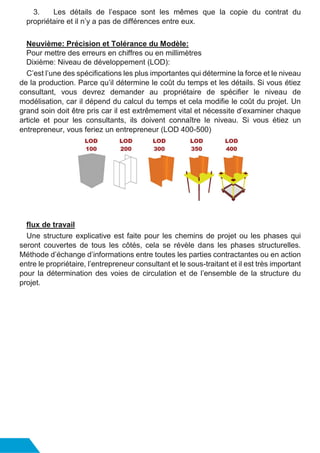 3. Les détails de l’espace sont les mêmes que la copie du contrat du
propriétaire et il n’y a pas de différences entre eux.
Neuvième: Précision et Tolérance du Modèle:
Pour mettre des erreurs en chiffres ou en millimètres
Dixième: Niveau de développement (LOD):
C’est l’une des spécifications les plus importantes qui détermine la force et le niveau
de la production. Parce qu’il détermine le coût du temps et les détails. Si vous étiez
consultant, vous devrez demander au propriétaire de spécifier le niveau de
modélisation, car il dépend du calcul du temps et cela modifie le coût du projet. Un
grand soin doit être pris car il est extrêmement vital et nécessite d’examiner chaque
article et pour les consultants, ils doivent connaître le niveau. Si vous étiez un
entrepreneur, vous feriez un entrepreneur (LOD 400-500)
flux de travail
Une structure explicative est faite pour les chemins de projet ou les phases qui
seront couvertes de tous les côtés, cela se révèle dans les phases structurelles.
Méthode d’échange d’informations entre toutes les parties contractantes ou en action
entre le propriétaire, l’entrepreneur consultant et le sous-traitant et il est très important
pour la détermination des voies de circulation et de l’ensemble de la structure du
projet.
 