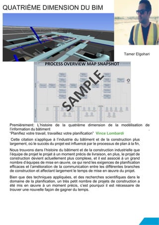 Premièrement: L’histoire de la quatrième dimension de la modélisation de
l’information du bâtiment .
“Planifiez votre travail, travaillez votre planification” Vince Lombardi
Cette citation s’applique à l’industrie du bâtiment et de la construction plus
largement, où le succès du projet est influencé par le processus de plan à la fin,
Nous trouvons dans l’histoire du bâtiment et de la construction industrielle que
l’équipe de projet le projet à un moment précis de livraison, en plus, le projet de
construction devient actuellement plus complexe, et il est associé à un grand
nombre d’équipes de mise en œuvre, ce qui rend les exigences de planification
efficaces et l’amélioration de la communication entre les différentes branches
de construction et affectant largement le temps de mise en œuvre du projet.
Bien que des techniques appliquées, et des recherches scientifiques dans le
domaine de la planification, un très petit nombre de projets de construction a
été mis en œuvre à un moment précis, c’est pourquoi il est nécessaire de
trouver une nouvelle façon de gagner du temps.
QUATRIÈME DIMENSION DU BIM
Tamer Elgohari
 