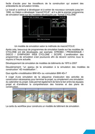 facile d’accès pour les travailleurs de la construction qui avaient des
antécédents de simulation limités.
Le travail a continué à développer et à entrer de nouveaux concepts jusqu’en
1990, où Halpin a développé “macroCYCLE”, et il a été le premier programme
de simulation basé sur les modèles développés par “format CYCLONE”
Un modèle de simulation selon la méthode de macroCYCLIC
Après cela, beaucoup de programmes de simulation basés sur les modèles de
CYCLONE ont été développés, par exemple: STROBO / PROSODIQUE /
DISCO / SYMPHONY WEB CYCLONE / SCOPE. L’amélioration des
programmes de simulation s’est poursuivie afin de devenir comme nous le
voyons à l’heure actuelle.
Développement de simulation de modèles de bâtiments de 1970 à 2007
Deuxièmement: “un aperçu de la simulation à la simulation des modèles de
construction” 4D modélisation “.
Que signifie «modélisation BIM 4D» ou «simulation BIM 4D»?
Il s’agit d’une simulation de la séquence d’exécution des activités de
construction nécessaires pour terminer le projet, ou simplement une simulation
du calendrier du projet. Cela permet également de faire le lien entre les équipes
projet et d’améliorer la compréhension des horaires et des plans de
construction.
La carte du workflow pour construire un modèle de bâtiment de simulation.
 