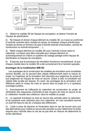 1) Obtenir le modèle 3D de l’équipe de conception, et obtenir l’horaire de
l’équipe de planification.
2) Re Classer et diviser chaque élément du modèle 3D, où il peut se conformer
à l’activité contraire dans l’emploi du temps, et reclasser chaque activité dans
l’emploi du temps en fonction du type d’activité (activité d’excavation, activité de
construction ou activité temporaire .... ).
3) Relier chaque élément du modèle 3D avec l’activité inverse selon le
calendrier. La liaison peut être manuelle pour chaque élément ou
automatiquement en créant un système de codage partagé entre l’équipe de
planification et l’équipe de conception.
4) S’assurer que le processus de simulation fonctionne correctement, et que
chaque modèle dans le modèle 3D a été correctement lié à l’activité opposée.
Avantages de la modélisation BIM 4D:
Les avantages de la construction de modèles de simulation sont considérés
comme illimités, car ils peuvent être utilisés différemment selon la nature du
projet, où l’ingénieur de la simulation doit répondre aux exigences du projet et
aux exigences de l’équipe de mise en œuvre. Grâce à cela, la simulation est
utilisée telle qu’elle est requise. En outre, les avantages de la simulation sont
différents selon le niveau de mise en œuvre dans le projet et il y a quelques
avantages publics:
1) Accroissement de l’efficacité du calendrier de construction du projet, et
vérification des séquences d’activités et des moyens de mise en œuvre et de
la «détection visuelle des collisions» dans le modèle du projet.
2) La capacité d’analyser la mise en œuvre des activités selon le calendrier,
et de comparer avec précision plus d’un calendrier, et il est considéré comme
un outil fort dans le cas de «l’analyse des différends».
3) L'aide à prise de décision et l’évaluation dans le cas de trouver plus que
des alternatives pour mettre en œuvre des activités ou pour déterminer la durée
requise pour l’activité dans le cas de ne pas être en mesure de déterminer la
durée spécifique.
 