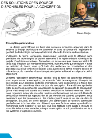 Conception paramétrique
Le design paramétrique est l’une des dernières tendances apparues dans la
science du design architectural en particulier, et dans la science de l’ingénierie en
général. La technologie moderne a fortement affecté le domaine de l’architecture.
L’utilisation du terme (conception paramétrique) coïncide avec la diffusion sans
précédent de technologies de pointe associées à la représentation numérique de
projets d’ingénierie complexes. Cependant, ce terme n’est pas clairement défini. Si
vous lisez le logiciel qui représente ces projets, nous trouvons que ce logiciel n’a pas
de définition du terme, alors qu’il traite des méthodes de modélisation et des
processus qui sous-tendent ce logiciel. Cela augmente le terme mystère et crée en
même temps, de nouvelles dimensions peuvent porter le bien et le mal pour le définir
clairement.
Le terme “conception paramétrique” adopte l’idée de relier les paramètres (médias)
avec le processus de conception, par exemple l’idée de catalyseurs chimiques qui
sont utilisés pour accélérer certaines interactions. Cela correspond à la façon dont
l’utilisation des paramètres dans ce type de conception. Paramétrique symbolise
l’idée de données qui influence la conception de la plupart des projets de construction
(si ce n’est tous) sont soumis aux termes, conditions et facteurs externes. Mais si
nous regardons autour de nous des relations mathématiques qui peuvent décrire la
construction comme des rapports d’or et des théories de courbes complexes, nous
constatons que les paramètres ou les médias jouent toujours un rôle clé dans la
conception. Souvent, ce terme désigne une combinaison de facteurs contribuant
généralement à la formation du bâtiment, que ces facteurs soient quantitatifs ou
numériques sans négliger le fait que tous ces facteurs sont sujets à mesure et
associés à des normes variables, afin que la conception ne soit pas aléatoire. sur tous
les systèmes d’ingénierie courants.
DES SOLUTIONS OPEN SOURCE
DISPONIBLES POUR LA CONCEPTION
Muaz Alnajjar
 