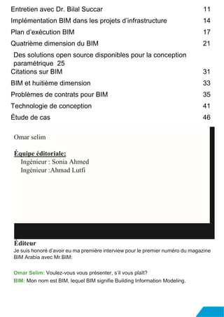 Entretien avec Dr. Bilal Succar 11
Implémentation BIM dans les projets d’infrastructure 14
Plan d’exécution BIM 17
Quatrième dimension du BIM 21
Des solutions open source disponibles pour la conception
paramétrique 25
Citations sur BIM 31
BIM et huitième dimension 33
Problèmes de contrats pour BIM 35
Technologie de conception 41
Étude de cas 46
Éditeur
Je suis honoré d’avoir eu ma première interview pour le premier numéro du magazine
BIM Arabia avec Mr.BIM:
Omar Selim: Voulez-vous vous présenter, s’il vous plaît?
BIM: Mon nom est BIM, lequel BIM signifie Building Information Modeling.
Omar selim
Équipe éditoriale:
Ingénieur : Sonia Ahmed
Ingénieur :Ahmad Lutfi
 