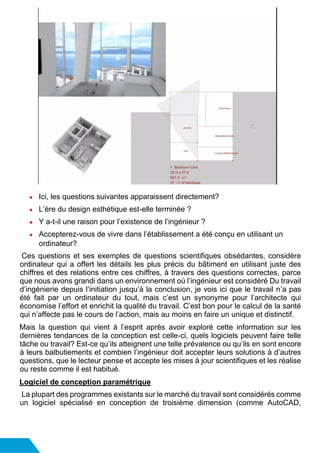● Ici, les questions suivantes apparaissent directement?
● L’ère du design esthétique est-elle terminée ?
● Y a-t-il une raison pour l’existence de l’ingénieur ?
● Accepterez-vous de vivre dans l’établissement a été conçu en utilisant un
ordinateur?
Ces questions et ses exemples de questions scientifiques obsédantes, considère
ordinateur qui a offert les détails les plus précis du bâtiment en utilisant juste des
chiffres et des relations entre ces chiffres, à travers des questions correctes, parce
que nous avons grandi dans un environnement où l’ingénieur est considéré Du travail
d’ingénierie depuis l’initiation jusqu’à la conclusion, je vois ici que le travail n’a pas
été fait par un ordinateur du tout, mais c’est un synonyme pour l’architecte qui
économise l’effort et enrichit la qualité du travail. C’est bon pour le calcul de la santé
qui n’affecte pas le cours de l’action, mais au moins en faire un unique et distinctif.
Mais la question qui vient à l’esprit après avoir exploré cette information sur les
dernières tendances de la conception est celle-ci, quels logiciels peuvent faire telle
tâche ou travail? Est-ce qu’ils atteignent une telle prévalence ou qu’ils en sont encore
à leurs balbutiements et combien l’ingénieur doit accepter leurs solutions à d’autres
questions, que le lecteur pense et accepte les mises à jour scientifiques et les réalise
ou reste comme il est habitué.
Logiciel de conception paramétrique
La plupart des programmes existants sur le marché du travail sont considérés comme
un logiciel spécialisé en conception de troisième dimension (comme AutoCAD,
 