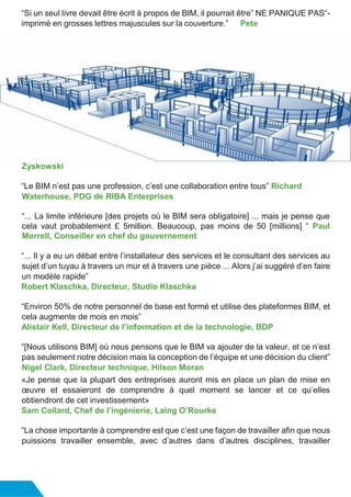 “Si un seul livre devait être écrit à propos de BIM, il pourrait être” NE PANIQUE PAS“-
imprimé en grosses lettres majuscules sur la couverture.” Pete
Zyskowski
“Le BIM n’est pas une profession, c’est une collaboration entre tous” Richard
Waterhouse, PDG de RIBA Enterprises
“... La limite inférieure [des projets où le BIM sera obligatoire] ... mais je pense que
cela vaut probablement £ 5million. Beaucoup, pas moins de 50 [millions] “ Paul
Morrell, Conseiller en chef du gouvernement
“... Il y a eu un débat entre l’installateur des services et le consultant des services au
sujet d’un tuyau à travers un mur et à travers une pièce ... Alors j’ai suggéré d’en faire
un modèle rapide”
Robert Klaschka, Directeur, Studio Klaschka
“Environ 50% de notre personnel de base est formé et utilise des plateformes BIM, et
cela augmente de mois en mois”
Alistair Kell, Directeur de l’information et de la technologie, BDP
“[Nous utilisons BIM] où nous pensons que le BIM va ajouter de la valeur, et ce n’est
pas seulement notre décision mais la conception de l’équipe et une décision du client”
Nigel Clark, Directeur technique, Hilson Moran
«Je pense que la plupart des entreprises auront mis en place un plan de mise en
œuvre et essaieront de comprendre à quel moment se lancer et ce qu’elles
obtiendront de cet investissement»
Sam Collard, Chef de l’ingénierie, Laing O’Rourke
“La chose importante à comprendre est que c’est une façon de travailler afin que nous
puissions travailler ensemble, avec d’autres dans d’autres disciplines, travailler
 
