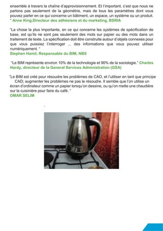 ensemble à travers la chaîne d’approvisionnement. Et l’important, c’est que nous ne
parlons pas seulement de la géométrie, mais de tous les paramètres dont vous
pouvez parler en ce qui concerne un bâtiment, un espace, un système ou un produit.
“ Anne King,Directeur des adhésions et du marketing, BSRIA
“La chose la plus importante, en ce qui concerne les systèmes de spécification de
base, est qu’ils ne sont pas seulement des mots sur papier ou des mots dans un
traitement de texte. La spécification doit être construite autour d’objets connexes pour
que vous puissiez l’interroger ... des informations que vous pouvez utiliser
numériquement. “
Stephen Hamil, Responsable du BIM, NBS
“Le BIM représente environ 10% de la technologie et 90% de la sociologie.” Charles
Hardy, directeur de la General Services Administration (GSA)
“Le BIM est créé pour résoudre les problèmes de CAO, et l’utiliser en tant que principe
CAD; augmenter les problèmes ne pas le résoudre. Il semble que l’on utilise un
écran d’ordinateur comme un papier lorsqu’on dessine, ou qu’on mette une chaudière
sur la cuisinière pour faire du café. “
OMAR SELIM
.
 