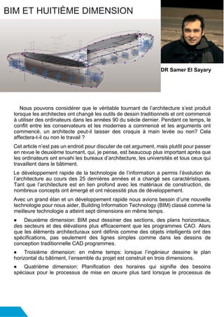Nous pouvons considérer que le véritable tournant de l’architecture s’est produit
lorsque les architectes ont changé les outils de dessin traditionnels et ont commencé
à utiliser des ordinateurs dans les années 90 du siècle dernier. Pendant ce temps, le
conflit entre les conservateurs et les modernes a commencé et les arguments ont
commencé, un architecte peut-il laisser des croquis à main levée ou non? Cela
affectera-t-il ou non le travail ?
Cet article n’est pas un endroit pour discuter de cet argument, mais plutôt pour passer
en revue le deuxième tournant, qui, je pense, est beaucoup plus important après que
les ordinateurs ont envahi les bureaux d’architecture, les universités et tous ceux qui
travaillent dans le bâtiment.
Le développement rapide de la technologie de l’information a permis l’évolution de
l’architecture au cours des 25 dernières années et a changé ses caractéristiques.
Tant que l’architecture est en lien profond avec les matériaux de construction, de
nombreux concepts ont émergé et ont nécessité plus de développement.
Avec un grand élan et un développement rapide nous avions besoin d’une nouvelle
technologie pour nous aider, Building Information Technology (BIM) classé comme la
meilleure technologie a atteint sept dimensions en même temps.
● Deuxième dimension: BIM peut dessiner des sections, des plans horizontaux,
des secteurs et des élévations plus efficacement que les programmes CAO. Alors
que les éléments architecturaux sont définis comme des objets intelligents ont des
spécifications, pas seulement des lignes simples comme dans les dessins de
conception traditionnelle CAD programmes.
● Troisième dimension: en même temps: lorsque l’ingénieur dessine le plan
horizontal du bâtiment, l’ensemble du projet est construit en trois dimensions.
● Quatrième dimension: Planification des horaires qui signifie des besoins
spéciaux pour le processus de mise en œuvre plus tard lorsque le processus de
BIM ET HUITIÈME DIMENSION
DR Samer El Sayary
 