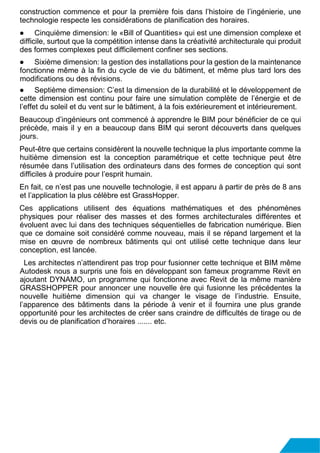 construction commence et pour la première fois dans l’histoire de l’ingénierie, une
technologie respecte les considérations de planification des horaires.
● Cinquième dimension: le «Bill of Quantities» qui est une dimension complexe et
difficile, surtout que la compétition intense dans la créativité architecturale qui produit
des formes complexes peut difficilement confiner ses sections.
● Sixième dimension: la gestion des installations pour la gestion de la maintenance
fonctionne même à la fin du cycle de vie du bâtiment, et même plus tard lors des
modifications ou des révisions.
● Septième dimension: C’est la dimension de la durabilité et le développement de
cette dimension est continu pour faire une simulation complète de l’énergie et de
l’effet du soleil et du vent sur le bâtiment, à la fois extérieurement et intérieurement.
Beaucoup d’ingénieurs ont commencé à apprendre le BIM pour bénéficier de ce qui
précède, mais il y en a beaucoup dans BIM qui seront découverts dans quelques
jours.
Peut-être que certains considèrent la nouvelle technique la plus importante comme la
huitième dimension est la conception paramétrique et cette technique peut être
résumée dans l’utilisation des ordinateurs dans des formes de conception qui sont
difficiles à produire pour l’esprit humain.
En fait, ce n’est pas une nouvelle technologie, il est apparu à partir de près de 8 ans
et l’application la plus célèbre est GrassHopper.
Ces applications utilisent des équations mathématiques et des phénomènes
physiques pour réaliser des masses et des formes architecturales différentes et
évoluent avec lui dans des techniques séquentielles de fabrication numérique. Bien
que ce domaine soit considéré comme nouveau, mais il se répand largement et la
mise en œuvre de nombreux bâtiments qui ont utilisé cette technique dans leur
conception, est lancée.
Les architectes n’attendirent pas trop pour fusionner cette technique et BIM même
Autodesk nous a surpris une fois en développant son fameux programme Revit en
ajoutant DYNAMO, un programme qui fonctionne avec Revit de la même manière
GRASSHOPPER pour annoncer une nouvelle ère qui fusionne les précédentes la
nouvelle huitième dimension qui va changer le visage de l’industrie. Ensuite,
l’apparence des bâtiments dans la période à venir et il fournira une plus grande
opportunité pour les architectes de créer sans craindre de difficultés de tirage ou de
devis ou de planification d’horaires ....... etc.
 