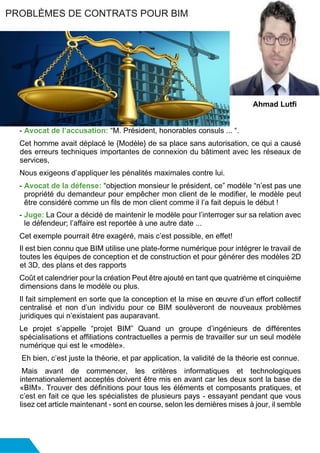 - Avocat de l’accusation: “M. Président, honorables consuls ... “.
Cet homme avait déplacé le {Modèle} de sa place sans autorisation, ce qui a causé
des erreurs techniques importantes de connexion du bâtiment avec les réseaux de
services,
Nous exigeons d’appliquer les pénalités maximales contre lui.
- Avocat de la défense: “objection monsieur le président, ce” modèle “n’est pas une
propriété du demandeur pour empêcher mon client de le modifier, le modèle peut
être considéré comme un fils de mon client comme il l’a fait depuis le début !
- Juge: La Cour a décidé de maintenir le modèle pour l’interroger sur sa relation avec
le défendeur; l’affaire est reportée à une autre date ...
Cet exemple pourrait être exagéré, mais c’est possible, en effet!
Il est bien connu que BIM utilise une plate-forme numérique pour intégrer le travail de
toutes les équipes de conception et de construction et pour générer des modèles 2D
et 3D, des plans et des rapports
Coût et calendrier pour la création Peut être ajouté en tant que quatrième et cinquième
dimensions dans le modèle ou plus.
Il fait simplement en sorte que la conception et la mise en œuvre d’un effort collectif
centralisé et non d’un individu pour ce BIM soulèveront de nouveaux problèmes
juridiques qui n’existaient pas auparavant.
Le projet s’appelle “projet BIM” Quand un groupe d’ingénieurs de différentes
spécialisations et affiliations contractuelles a permis de travailler sur un seul modèle
numérique qui est le «modèle».
Eh bien, c’est juste la théorie, et par application, la validité de la théorie est connue.
Mais avant de commencer, les critères informatiques et technologiques
internationalement acceptés doivent être mis en avant car les deux sont la base de
«BIM». Trouver des définitions pour tous les éléments et composants pratiques, et
c’est en fait ce que les spécialistes de plusieurs pays - essayant pendant que vous
lisez cet article maintenant - sont en course, selon les dernières mises à jour, il semble
PROBLÈMES DE CONTRATS POUR BIM
Ahmad Lutfi
 
