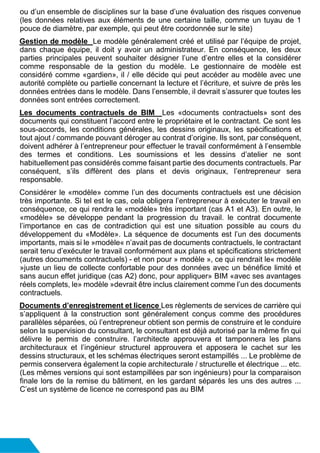 ou d’un ensemble de disciplines sur la base d’une évaluation des risques convenue
(les données relatives aux éléments de une certaine taille, comme un tuyau de 1
pouce de diamètre, par exemple, qui peut être coordonnée sur le site)
Gestion de modèle Le modèle généralement créé et utilisé par l’équipe de projet,
dans chaque équipe, il doit y avoir un administrateur. En conséquence, les deux
parties principales peuvent souhaiter désigner l’une d’entre elles et la considérer
comme responsable de la gestion du modèle. Le gestionnaire de modèle est
considéré comme «gardien», il / elle décide qui peut accéder au modèle avec une
autorité complète ou partielle concernant la lecture et l’écriture, et suivre de près les
données entrées dans le modèle. Dans l’ensemble, il devrait s’assurer que toutes les
données sont entrées correctement.
Les documents contractuels de BIM Les «documents contractuels» sont des
documents qui constituent l’accord entre le propriétaire et le contractant. Ce sont les
sous-accords, les conditions générales, les dessins originaux, les spécifications et
tout ajout / commande pouvant déroger au contrat d’origine. Ils sont, par conséquent,
doivent adhérer à l’entrepreneur pour effectuer le travail conformément à l’ensemble
des termes et conditions. Les soumissions et les dessins d’atelier ne sont
habituellement pas considérés comme faisant partie des documents contractuels. Par
conséquent, s’ils diffèrent des plans et devis originaux, l’entrepreneur sera
responsable.
Considérer le «modèle» comme l’un des documents contractuels est une décision
très importante. Si tel est le cas, cela obligera l’entrepreneur à exécuter le travail en
conséquence, ce qui rendra le «modèle» très important (cas A1 et A3). En outre, le
«modèle» se développe pendant la progression du travail. le contrat documente
l’importance en cas de contradiction qui est une situation possible au cours du
développement du «Modèle». La séquence de documents est l’un des documents
importants, mais si le »modèle« n’avait pas de documents contractuels, le contractant
serait tenu d’exécuter le travail conformément aux plans et spécifications strictement
(autres documents contractuels) - et non pour » modèle », ce qui rendrait le« modèle
»juste un lieu de collecte confortable pour des données avec un bénéfice limité et
sans aucun effet juridique (cas A2) donc, pour appliquer» BIM «avec ses avantages
réels complets, le» modèle »devrait être inclus clairement comme l’un des documents
contractuels.
Documents d’enregistrement et licence Les règlements de services de carrière qui
s’appliquent à la construction sont généralement conçus comme des procédures
parallèles séparées, où l’entrepreneur obtient son permis de construire et le conduire
selon la supervision du consultant, le consultant est déjà autorisé par la même fin qui
délivre le permis de construire. l’architecte approuvera et tamponnera les plans
architecturaux et l’ingénieur structurel approuvera et apposera le cachet sur les
dessins structuraux, et les schémas électriques seront estampillés ... Le problème de
permis conservera également la copie architecturale / structurelle et électrique ... etc.
(Les mêmes versions qui sont estampillées par son ingénieurs) pour la comparaison
finale lors de la remise du bâtiment, en les gardant séparés les uns des autres ...
C’est un système de licence ne correspond pas au BIM
 