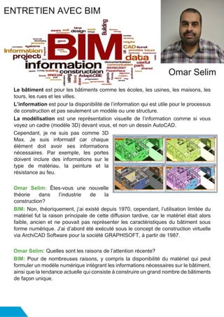 Le bâtiment est pour les bâtiments comme les écoles, les usines, les maisons, les
tours, les rues et les villes.
L’information est pour la disponibilité de l’information qui est utile pour le processus
de construction et pas seulement un modèle ou une structure.
La modélisation est une représentation visuelle de l’information comme si vous
voyez un cadre (modèle 3D) devant vous, et non un dessin AutoCAD.
Cependant, je ne suis pas comme 3D
Max. Je suis informatif car chaque
élément doit avoir ses informations
nécessaires. Par exemple, les portes
doivent inclure des informations sur le
type de matériau, la peinture et la
résistance au feu.
Omar Selim: Êtes-vous une nouvelle
théorie dans l’industrie de la
construction?
BIM: Non, théoriquement, j’ai existé depuis 1970, cependant, l’utilisation limitée du
matériel fut la raison principale de cette diffusion tardive, car le matériel était alors
faible, ancien et ne pouvait pas représenter les caractéristiques du bâtiment sous
forme numérique. J’ai d’abord été exécuté sous le concept de construction virtuelle
via ArchiCAD Software pour la société GRAPHISOFT, à partir de 1987.
Omar Selim: Quelles sont les raisons de l’attention récente?
BIM: Pour de nombreuses raisons, y compris la disponibilité du matériel qui peut
formuler un modèle numérique intégrant les informations nécessaires sur le bâtiment,
ainsi que la tendance actuelle qui consiste à construire un grand nombre de bâtiments
de façon unique.
ENTRETIEN AVEC BIM
Omar Selim
 