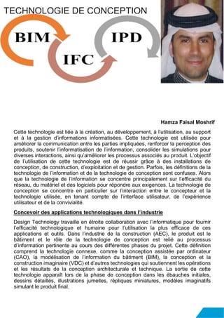 Hamza Faisal Moshrif
Cette technologie est liée à la création, au développement, à l’utilisation, au support
et à la gestion d’informations informatisées. Cette technologie est utilisée pour
améliorer la communication entre les parties impliquées, renforcer la perception des
produits, soutenir l’informatisation de l’information, consolider les simulations pour
diverses interactions, ainsi qu’améliorer les processus associés au produit. L’objectif
de l’utilisation de cette technologie est de réussir grâce à des installations de
conception, de construction, d’exploitation et de gestion. Parfois, les définitions de la
technologie de l’information et de la technologie de conception sont confuses. Alors
que la technologie de l’information se concentre principalement sur l’efficacité du
réseau, du matériel et des logiciels pour répondre aux exigences. La technologie de
conception se concentre en particulier sur l’interaction entre le concepteur et la
technologie utilisée, en tenant compte de l’interface utilisateur, de l’expérience
utilisateur et de la convivialité.
Concevoir des applications technologiques dans l’industrie
Design Technology travaille en étroite collaboration avec l’informatique pour fournir
l’efficacité technologique et humaine pour l’utilisation la plus efficace de ces
applications et outils. Dans l’industrie de la construction (AEC), le produit est le
bâtiment et le rôle de la technologie de conception est relié au processus
d’information pertinente au cours des différentes phases du projet. Cette définition
comprend la technologie connexe, comme la conception assistée par ordinateur
(CAO), la modélisation de l’information du bâtiment (BIM), la conception et la
construction imaginaire (VDC) et d’autres technologies qui soutiennent les opérations
et les résultats de la conception architecturale et technique. La sortie de cette
technologie apparaît lors de la phase de conception dans les ébauches initiales,
dessins détaillés, illustrations jumelles, répliques miniatures, modèles imaginatifs
simulant le produit final.
TECHNOLOGIE DE CONCEPTION
 